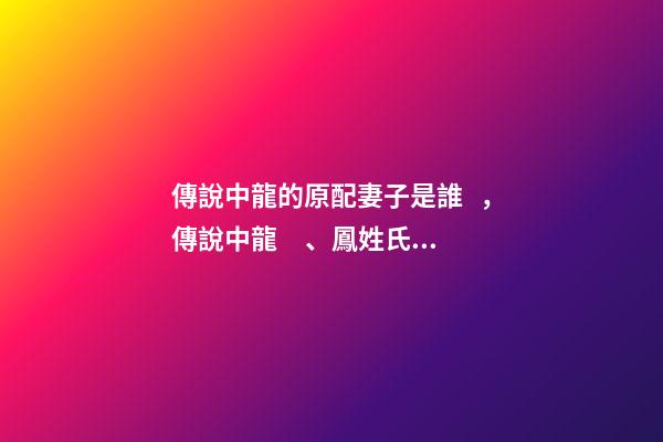 傳說中龍的原配妻子是誰，傳說中龍、鳳姓氏的由來